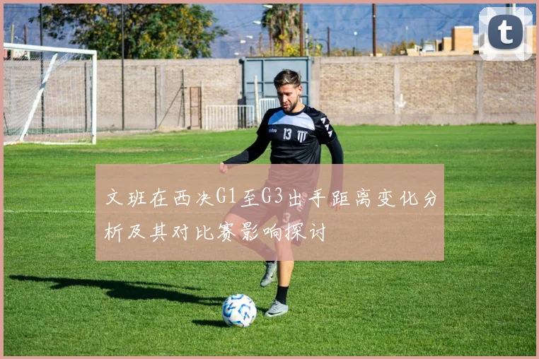 文班在西决G1至G3出手距离变化分析及其对比赛影响探讨