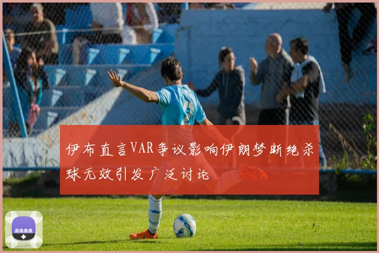 伊布直言VAR争议影响伊朗梦断绝杀球无效引发广泛讨论
