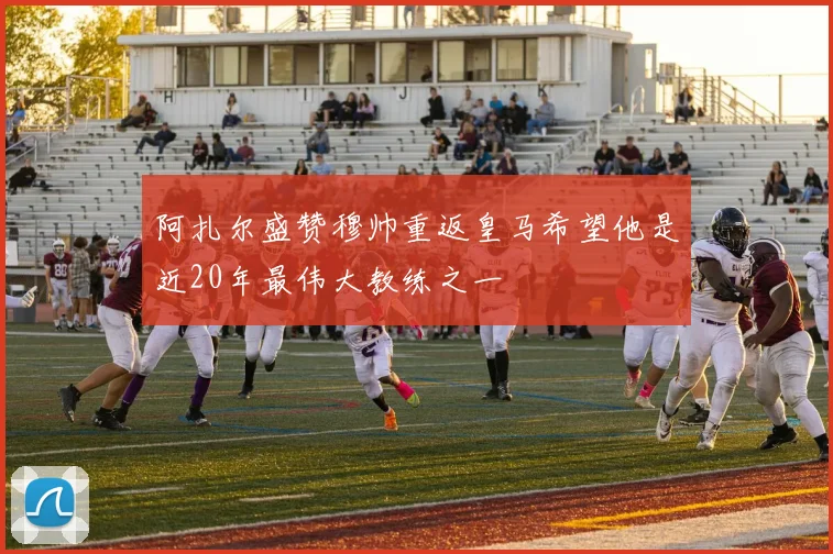 阿扎尔盛赞穆帅重返皇马希望他是近20年最伟大教练之一