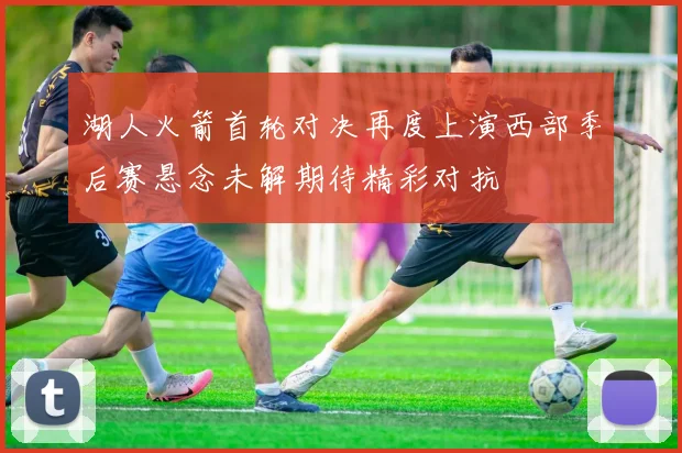 湖人火箭首轮对决再度上演西部季后赛悬念未解期待精彩对抗