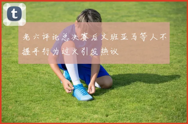 老六评论总决赛后文班亚马等人不握手行为过火引发热议