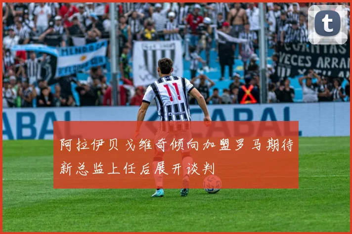 阿拉伊贝戈维奇倾向加盟罗马期待新总监上任后展开谈判