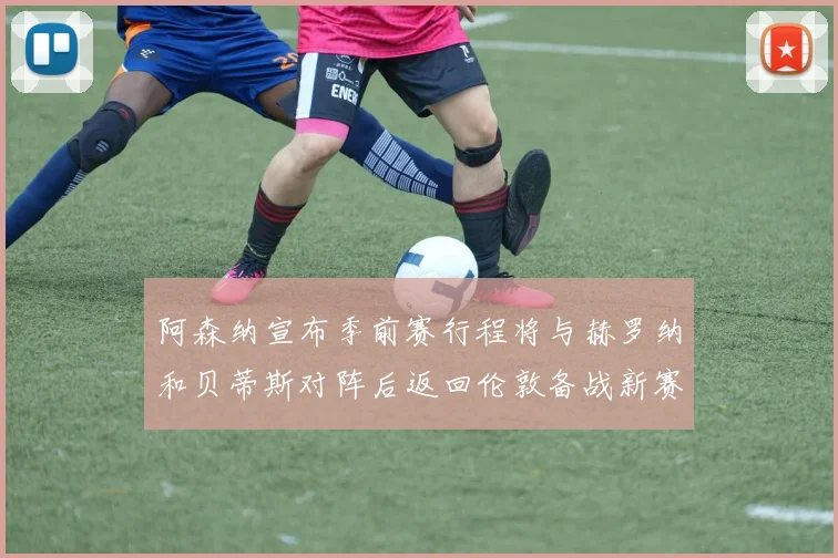 阿森纳宣布季前赛行程将与赫罗纳和贝蒂斯对阵后返回伦敦备战新赛季