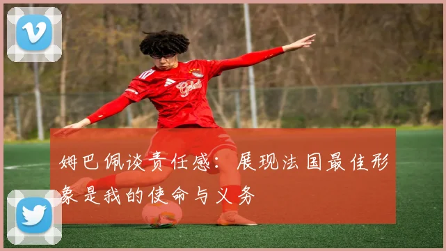 姆巴佩谈责任感：展现法国最佳形象是我的使命与义务