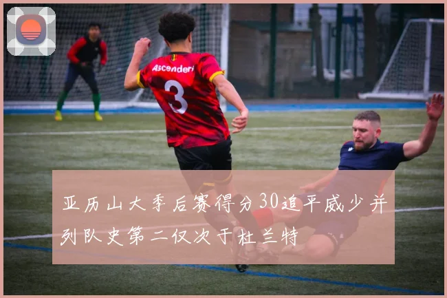 亚历山大季后赛得分30追平威少并列队史第二仅次于杜兰特