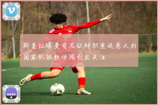 斯基拉曝曼奇尼欲辞职重返意大利国家队执教传闻引发关注