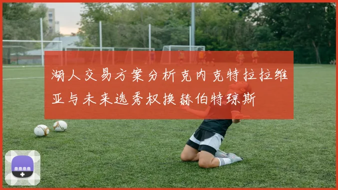 湖人交易方案分析克内克特拉拉维亚与未来选秀权换赫伯特琼斯