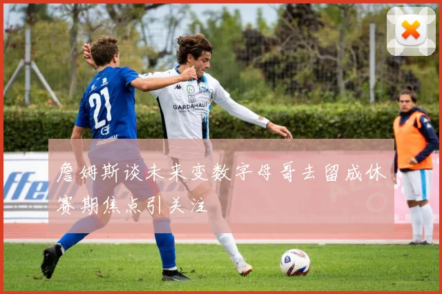 詹姆斯谈未来变数字母哥去留成休赛期焦点引关注